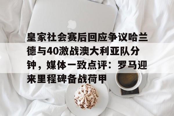 开云在线登陆入口-皇家社会赛后回应争议哈兰德与40激战澳大利亚队分钟，媒体一致点评：罗马迎来里程碑备战荷甲(马德里俱乐部个别球迷发表辱华言论)